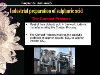 Chapter 22: Non-metals
• Most of the sulphuric acid in the world today is
manufactured by the Contact Process.
• The Contact Process involves the catalytic
oxidation of sulphur dioxide, SO2, to sulphur
trioxide, SO3.
The Contact Process
 