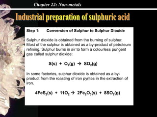 Chapter 22: Non-metals
Step 1: Conversion of Sulphur to Sulphur Dioxide
Sulphur dioxide is obtained from the burning of sulphur.
Most of the sulphur is obtained as a by-product of petroleum
refining. Sulphur burns in air to form a colourless pungent
gas called sulphur dioxide:
S(s) + O2(g)  SO2(g)
In some factories, sulphur dioxide is obtained as a by-
product from the roasting of iron pyrites in the extraction of
iron.
4FeS2(s) + 11O2  2Fe2O3(s) + 8SO2(g)
 