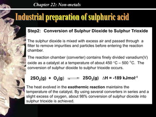 Chapter 22: Non-metals
Step2: Conversion of Sulphur Dioxide to Sulphur Trioxide
The sulphur dioxide is mixed with excess air and passed through a
filter to remove impurities and particles before entering the reaction
chamber.
The reaction chamber (converter) contains finely divided vanadium(V)
oxide as a catalyst at a temperature of about 450 °C – 500 °C. The
conversion of sulphur dioxide to sulphur trioxide occurs.
2SO3(g) ∆H = -189 kJmol-1
The heat evolved in the exothermic reaction maintains the
temperature of the catalyst. By using several converters in series and a
slight excess of oxygen, about 98% conversion of sulphur dioxide into
sulphur trioxide is achieved.
2SO2(g) + O2(g)
 
