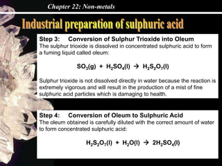 Chapter 22: Non-metals
Step 3: Conversion of Sulphur Trioxide into Oleum
The sulphur trioxide is dissolved in concentrated sulphuric acid to form
a fuming liquid called oleum:
SO3(g) + H2SO4(l)  H2S2O7(l)
Sulphur trioxide is not dissolved directly in water because the reaction is
extremely vigorous and will result in the production of a mist of fine
sulphuric acid particles which is damaging to health.
Step 4: Conversion of Oleum to Sulphuric Acid
The oleum obtained is carefully diluted with the correct amount of water
to form concentrated sulphuric acid:
H2S2O7(l) + H2O(l)  2H2SO4(l)
 