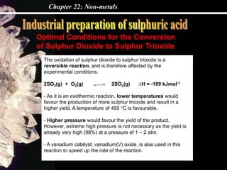 Chapter 22: Non-metals
Optimal Conditions for the Conversion
of Sulphur Dioxide to Sulphur Trioxide
The oxidation of sulphur dioxide to sulphur trioxide is a
reversible reaction, and is therefore affected by the
experimental conditions.
2SO2(g) + O2(g) 2SO3(g) ∆H = -189 kJmol-1
- As it is an exothermic reaction, lower temperatures would
favour the production of more sulphur trioxide and result in a
higher yield. A temperature of 450 °C is favourable.
- Higher pressure would favour the yield of the product.
However, extreme high pressure is not necessary as the yield is
already very high (98%) at a pressure of 1 – 2 atm.
- A vanadium catalyst, vanadium(V) oxide, is also used in this
reaction to speed up the rate of the reaction.
 