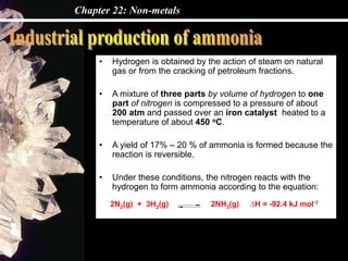 Chapter 22: Non-metals
• Hydrogen is obtained by the action of steam on natural
gas or from the cracking of petroleum fractions.
• A mixture of three parts by volume of hydrogen to one
part of nitrogen is compressed to a pressure of about
200 atm and passed over an iron catalyst heated to a
temperature of about 450 oC.
• A yield of 17% – 20 % of ammonia is formed because the
reaction is reversible.
• Under these conditions, the nitrogen reacts with the
hydrogen to form ammonia according to the equation:
2N2(g) + 3H2(g) 2NH3(g) ∆H = -92.4 kJ mol-1
 