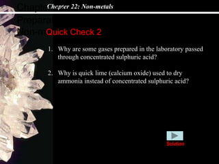 Chapter 22: Non-metals
Preparations and collectives of
Non-metals
Chapter 22
Quick Check 2
1. Why are some gases prepared in the laboratory passed
through concentrated sulphuric acid?
2. Why is quick lime (calcium oxide) used to dry
ammonia instead of concentrated sulphuric acid?
Solution
 