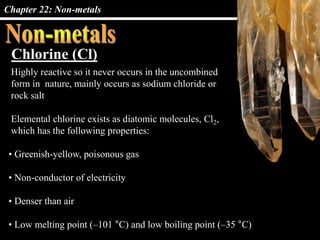 Chapter 22: Non-metals
Chlorine (Cl)
Highly reactive so it never occurs in the uncombined
form in nature, mainly occurs as sodium chloride or
rock salt
Elemental chlorine exists as diatomic molecules, Cl2,
which has the following properties:
• Greenish-yellow, poisonous gas
• Non-conductor of electricity
• Denser than air
• Low melting point (–101 °C) and low boiling point (–35 °C)
 