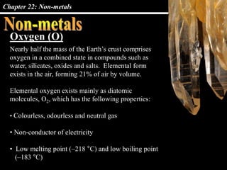 Chapter 22: Non-metals
Oxygen (O)
Nearly half the mass of the Earth’s crust comprises
oxygen in a combined state in compounds such as
water, silicates, oxides and salts. Elemental form
exists in the air, forming 21% of air by volume.
Elemental oxygen exists mainly as diatomic
molecules, O2, which has the following properties:
• Colourless, odourless and neutral gas
• Non-conductor of electricity
• Low melting point (–218 °C) and low boiling point
(–183 °C)
 