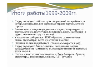 Итоги работы1999-2009гг.
 С 1999 по 2009 гг. работал пункт первичной переработки, в
 которых собиралась вся картонная тара из торговых точек
 города
 Ежемесячно в 2007-2009 сдавалось 20-30 т. макулатуры от
 торговых точек, институтов, библиотек, школ, населения (в
 1999 г . начинали с 4-5 т. в месяц)
 У населения собиралась ПЭТ –бутылка , алюминиевая
 банка, стеклотара ( всего 1,5-2 тонны в месяц)
 Полигон до сих пор работает (грозились закрыть в 1995)
 С 1999 по 2009 гг. были снижены ежедневные нормы
 расхода бензина на машину, вывозящую отходы от торговых
 точек на 20 л.
 Школы и институты участвовали в сборе батареек, бумаги,
 стеклотары, алюминиевых банок, ПЭТ-бутылок
 