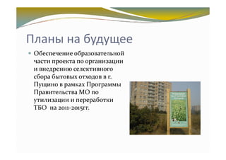 Планы на будущее
 Обеспечение образовательной
 части проекта по организации
 и внедрению селективного
 сбора бытовых отходов в г.
 Пущино в рамках Программы
 Правительства МО по
 утилизации и переработки
 ТБО на 2011-2015гг.
 