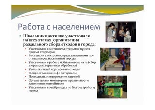 Работа с населением
 Школьники активно участвовали
 на всех этапах организации
 раздельного сбора отходов в городе:
   Участвовали в митинге за открытие пункта
   приема вторсырья
   Выступали с лекциями, представлениями про
   отходы перед населением города
   Участвовали в работе мобильного пункта (сбор
   вторсырья, первичная обработка)
   Учили жителей сортировать отходы
   Распространяли инфо материалы
   Проводили анкетирование жителей
   Осуществляли мониторинг правильности
   заполнения контейнеров
   Участвовали в экобригадах по благоустройству
   города
 