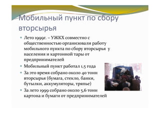Мобильный пункт по сбору
вторсырья
 Лето 1999г. – УЖКХ совместно с
 общественностью организовали работу
 мобильного пункта по сбору вторсырья у
 населения и картонной тары от
 предпринимателей
 Мобильный пункт работал 1,5 года
 За это время собрано около 40 тонн
 вторсырья (бумага, стекло, банки,
 бутылки, аккумуляторы, тряпье)
 За лето 1999 собрано около 5,6 тонн
 картона и бумаги от предпринимателей
 