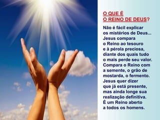 O QUE É
O REINO DE DEUS?
Não é fácil explicar
os mistérios de Deus...
Jesus compara
o Reino ao tesouro
e à pérola preciosa,
diante dos quais tudo
o mais perde seu valor.
Compara o Reino com
a semente, o grão de
mostarda, o fermento.
Jesus quer dizer
que já está presente,
mas ainda longe sua
realização definitiva.
É um Reino aberto
a todos os homens.
 
