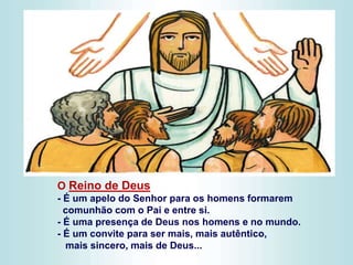 O Reino de Deus
- É um apelo do Senhor para os homens formarem
comunhão com o Pai e entre si.
- É uma presença de Deus nos homens e no mundo.
- É um convite para ser mais, mais autêntico,
mais sincero, mais de Deus...
 