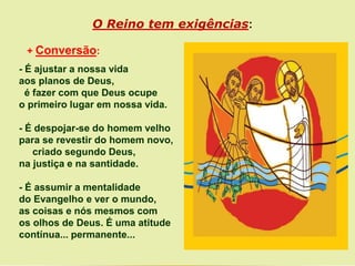 + Conversão:
- É ajustar a nossa vida
aos planos de Deus,
é fazer com que Deus ocupe
o primeiro lugar em nossa vida.
- É despojar-se do homem velho
para se revestir do homem novo,
criado segundo Deus,
na justiça e na santidade.
- É assumir a mentalidade
do Evangelho e ver o mundo,
as coisas e nós mesmos com
os olhos de Deus. É uma atitude
contínua... permanente...
O Reino tem exigências:
 