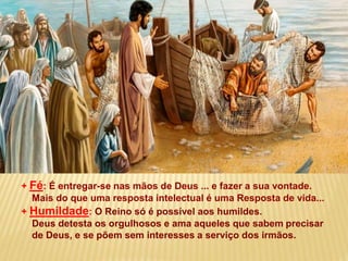 + Fé: É entregar-se nas mãos de Deus ... e fazer a sua vontade.
Mais do que uma resposta intelectual é uma Resposta de vida...
+ Humildade: O Reino só é possível aos humildes.
Deus detesta os orgulhosos e ama aqueles que sabem precisar
de Deus, e se põem sem interesses a serviço dos irmãos.
 