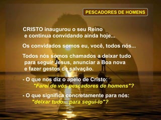 Ppescadrores de Homens
CRISTO inaugurou o seu Reino
e continua convidando ainda hoje...
Os convidados somos eu, você, todos nós...
Todos nós somos chamados a deixar tudo
para seguir Jesus, anunciar a Boa nova
e fazer gestos de salvação.
- O que nos diz o apelo de Cristo:
"Farei de vós pescadores de homens"?
- O que significa concretamente para nós:
"deixar tudo... para segui-lo"?
PESCADORES DE HOMENS
 