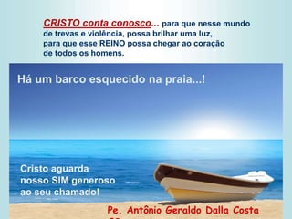 CRISTO conta conosco... para que nesse mundo
de trevas e violência, possa brilhar uma luz,
para que esse REINO possa chegar ao coração
de todos os homens.
Pe. Antônio Geraldo Dalla Costa
Há um barco esquecido na praia...!
Cristo aguarda
nosso SIM generoso
ao seu chamado!
 