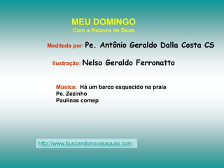 MEU DOMINGO
Com a Palavra de Deus
Meditada por: Pe. Antônio Geraldo Dalla Costa CS
Ilustração: Nelso Geraldo Ferronatto
Música: Há um barco esquecido na praia
Pe. Zezinho
Paulinas comep
http://www.buscandonovasaguas.com
 