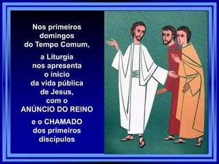 Nos primeiros
domingos
do Tempo Comum,
a Liturgia
nos apresenta
o início
da vida pública
de Jesus,
com o
ANÚNCIO DO REINO
e o CHAMADO
dos primeiros
discípulos
 