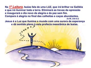 Na 1ª Leitura, Isaías fala de uma LUZ, que irá brilhar na Galiléia
e que irá iluminar toda a terra. Eliminará as trevas da opressão
e inaugurará o dia novo da alegria e da paz sem fim.
Compara à alegria no final das colheitas e caças abundantes.
(Is 98, 23b-9,3)
Jesus é a Luz que ilumina o mundo com uma aurora de esperança
e dá sentido pleno à esta profecia messiânica de Isaías.
 