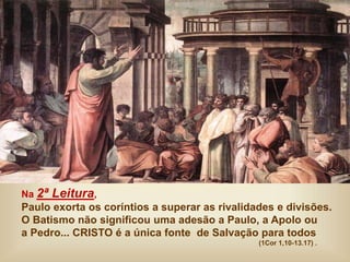Na 2ª Leitura,
Paulo exorta os coríntios a superar as rivalidades e divisões.
O Batismo não significou uma adesão a Paulo, a Apolo ou
a Pedro... CRISTO é a única fonte de Salvação para todos
(1Cor 1,10-13.17) .
 