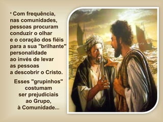 * Com frequência,
nas comunidades,
pessoas procuram
conduzir o olhar
e o coração dos fiéis
para a sua "brilhante"
personalidade
ao invés de levar
as pessoas
a descobrir o Cristo.
Esses "grupinhos"
costumam
ser prejudiciais
ao Grupo,
à Comunidade...
 
