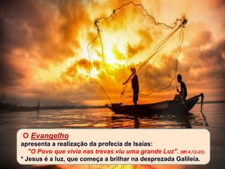 O Evangelho
apresenta a realização da profecia de Isaías:
"O Povo que vivia nas trevas viu uma grande Luz". (Mt 4,12-23)
* Jesus é a luz, que começa a brilhar na desprezada Galileia.
 
