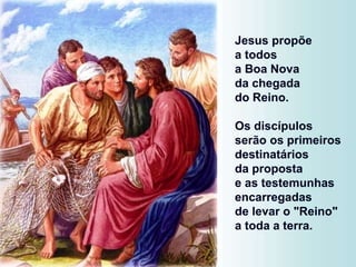 Jesus propõe
a todos
a Boa Nova
da chegada
do Reino.
Os discípulos
serão os primeiros
destinatários
da proposta
e as testemunhas
encarregadas
de levar o "Reino"
a toda a terra.
 