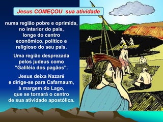 numa região pobre e oprimida,
no interior do país,
longe do centro
econômico, político e
religioso do seu país.
Uma região desprezada
pelos judeus como
"Galiléia dos pagãos".
Jesus deixa Nazaré
e dirige-se para Cafarnaum,
à margem do Lago,
que se tornará o centro
de sua atividade apostólica.
Jesus COMEÇOU sua atividade
 