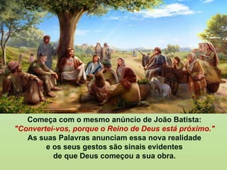 Começa com o mesmo anúncio de João Batista:
"Convertei-vos, porque o Reino de Deus está próximo."
As suas Palavras anunciam essa nova realidade
e os seus gestos são sinais evidentes
de que Deus começou a sua obra.
 