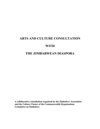 ARTS AND CULTURE CONSULTATION
WITH
THE ZIMBABWEAN DIASPORA
A collaborative consultation organised by the Zimbabwe Association
and the Culture Cluster of the Commonwealth Organisations
Committee on Zimbabwe
 
