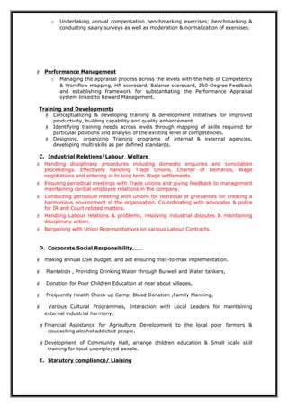 o Undertaking annual compensation benchmarking exercises; benchmarking &
conducting salary surveys as well as moderation & normalization of exercises.
 Performance Management
o Managing the appraisal process across the levels with the help of Competency
& Workflow mapping, HR scorecard, Balance scorecard, 360-Degree Feedback
and establishing framework for substantiating the Performance Appraisal
system linked to Reward Management.
Training and Developments
 Conceptualizing & developing training & development initiatives for improved
productivity, building capability and quality enhancement.
 Identifying training needs across levels through mapping of skills required for
particular positions and analysis of the existing level of competencies.
 Designing, organizing Training programs of internal & external agencies,
developing multi skills as per defined standards.
C. Industrial Relations/Labour Welfare
 Handling disciplinary procedures including domestic enquiries and conciliation
proceedings. Effectively handling Trade Unions, Charter of Demands, Wage
negotiations and entering in to long term Wage settlements.
 Ensuring periodical meetings with Trade unions and giving feedback to management
maintaining cordial employee relations in the company.
 Conducting periodical meeting with unions for redressal of grievances for creating a
harmonious environment in the organisation. Co-ordinating with advocates & police
for IR and Court related matters.
 Handling Labour relations & problems; resolving industrial disputes & maintaining
disciplinary action.
 Bargaining with Union Representatives on various Labour Contracts.
D. Corporate Social Responsibility
 making annual CSR Budget, and act ensuring max-to-max implementation.
 Plantation , Providing Drinking Water through Burwell and Water tankers,
 Donation for Poor Children Education at near about villages,
 Frequently Health Check up Camp, Blood Donation ,Family Planning,
 Various Cultural Programmes, Interaction with Local Leaders for maintaining
external industrial harmony.
 Financial Assistance for Agriculture Development to the local poor farmers &
counselling alcohol addicted people.
 Development of Community Hall, arrange children education & Small scale skill
training for local unemployed people.
E. Statutory compliance/ Liaising
 