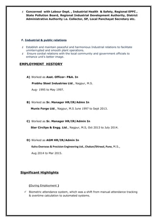  Concerned with Labour Dept. , Industrial Health & Safety, Regional EPFC ,
State Pollution Board, Regional Industrial Development Authority, District
Administrative Authority i.e. Collector, SP, Local Panchayat Secretary etc.
F. Industrial & public relations
 Establish and maintain peaceful and harmonious Industrial relations to facilitate
uninterrupted and smooth plant operations.
 Ensure cordial relations with the local community and government officials to
enhance unit’s better image.
EMPLOYMENT HISTORY
A) Worked as Asst. Officer- P&A. In
Prabhu Steel Industries Ltd., Nagpur, M.S.
Aug- 1995 to May 1997.
B) Worked as Sr. Manager HR/IR/Admn In
Munis Forge Ltd., Nagpur, M.S June 1997 to Sept 2013.
C) Worked as Sr. Manager HR/IR/Admin In
Star Circlips & Engg. Ltd., Nagpur, M.S, Oct 2013 to July 2014.
D) Worked as AGM HR/IR/Admin In
Kalra Overseas & Precision Engineering Ltd., Chakan/Shirwal, Pune, M.S.,
Aug 2014 to Mar 2015.
Significant Highlights
(During Employment )
 Biometric attendance system, which was a shift from manual attendance tracking
& overtime calculation to automated systems.
 