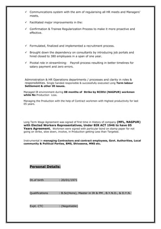  Communications system with the aim of regularising all HR meets and Managers’
meets.
 Facilitated major improvements in the:
 Confirmation & Trainee Regularization Process to make it more proactive and
effective.
 Formulated, finalized and implemented a recruitment process.
 Brought down the dependency on consultants by introducing job portals and
hired closed to 380 employees in a span of one year.
 Pivotal role in streamlining: Payroll process resulting in better timelines for
salary payment and zero errors.
Administration & HR Operations departments / processes and clarity in roles &
responsibilities. Single handed responsible & successfully executed Long Term labour
Settlement & other IR issues.
Managed IR environment during 08 months of Strike by RCEEU (NAGPUR) workmen
while No Production Loss.
Managing the Production with the help of Contract workmen with Highest productivity for last
05 years.
Long Term Wage Agreement was signed of first time in History of company (MFL, NAGPUR)
with Elected Workers Representatives, Under BIR ACT 1946 to have 05
Years Agreement. Workmen were signed with particular bond on stamp paper for not
going on strike, slow down, involve, in Production getting Less than Targeted.
Instrumental in managing Contractors and contract employees, Govt. Authorities, Local
community & Political Parties, BMS, Shivasena, MNS etc.
Personal Details:
Dt.of birth : 20/01/1971
Qualifications : B.Sc(Hons), Master in IR & PM , B.Y.N.D., & D.Y.N.
Expt. CTC : (Negotiable)
 