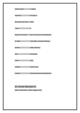Notice Period : 1 Month
Total Exp :19 years +
Max team size hndl : 900+
Team :5
Reason For Switch :Due To Lack of Job Satisfaction.
IT Skills : MS Office, Internet Surfing, .
Gender : Male, Married .
Wife : Housewife
Father : Rtd.
Hobbies : Social work,
Interest : Social & National development.
Dr. Kumar Bhushan R.
Date: 07/03/2016. Place: Nagpur, M.S.
 