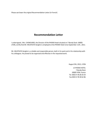 Please see lower the original Recommendation Letter (in French)
Recommendation Letter
I undersigned , Mrs. CHENEVARD, the Director of the PHENIX Hotel situated on 7 Bondy Dock- 69005
LYON, certify that Mr. MUSTEATA Serghei is employed at the PHENIX Hotel since September 11th , 2011.
Mr. MUSTEATA Serghei is a reliable and responsible person, both in his work and in his relationship with
his colleagues. He proved to be organized and effective in the requested work.
August 9th, 2012, LYON
LE PHENIX HOTEL
7 Bondy Dock
69005 YON, France
Tel. 0033 4 78 28 24 24
Fax 0033 4 78 28 62 86
 