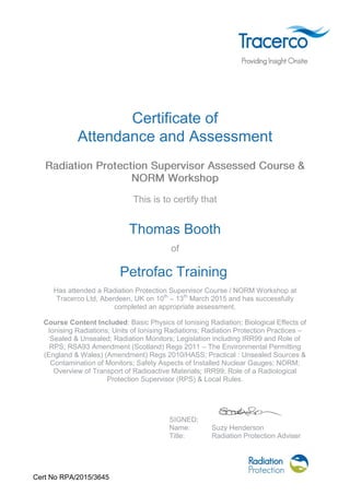 Cert No RPA/2015/3645
Certificate of
Attendance and Assessment
This is to certify that
Thomas Booth
of
Petrofac Training
Has attended a Radiation Protection Supervisor Course / NORM Workshop at
Tracerco Ltd, Aberdeen, UK on 10th
– 13th
March 2015 and has successfully
completed an appropriate assessment.
Course Content Included: Basic Physics of Ionising Radiation; Biological Effects of
Ionising Radiations; Units of Ionising Radiations; Radiation Protection Practices –
Sealed & Unsealed; Radiation Monitors; Legislation including IRR99 and Role of
RPS; RSA93 Amendment (Scotland) Regs 2011 – The Environmental Permitting
(England & Wales) (Amendment) Regs 2010/HASS; Practical : Unsealed Sources &
Contamination of Monitors; Safety Aspects of Installed Nuclear Gauges; NORM;
Overview of Transport of Radioactive Materials; IRR99; Role of a Radiological
Protection Supervisor (RPS) & Local Rules.
SIGNED:
Name: Suzy Henderson
Title: Radiation Protection Adviser
 