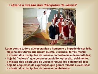 Lutar contra tudo o que escraviza o homem e o impede de ser feliz.
- Hoje há estruturas que geram guerra, violência, terror, morte:
a missão dos discípulos de Jesus é contestá-las e desmontá-las;
- hoje há "valores" que geram escravidão, opressão, sofrimento:
a missão dos discípulos de Jesus é recusá-los e denunciá-los;
- hoje há esquemas de exploração que geram miséria e exclusão:
a missão dos discípulos de Jesus é combatê-los.
+ Qual é a missão dos discípulos de Jesus?
 
