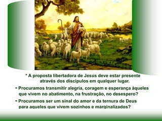 * A proposta libertadora de Jesus deve estar presente
através dos discípulos em qualquer lugar.
- Procuramos transmitir alegria, coragem e esperança àqueles
que vivem no abatimento, na frustração, no desespero?
- Procuramos ser um sinal do amor e da ternura de Deus
para aqueles que vivem sozinhos e marginalizados?
 