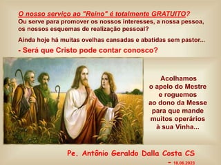 O nosso serviço ao "Reino" é totalmente GRATUITO?
Ou serve para promover os nossos interesses, a nossa pessoa,
os nossos esquemas de realização pessoal?
Ainda hoje há muitas ovelhas cansadas e abatidas sem pastor...
- Será que Cristo pode contar conosco?
Acolhamos
o apelo do Mestre
e roguemos
ao dono da Messe
para que mande
muitos operários
à sua Vinha...
Pe. Antônio Geraldo Dalla Costa CS
- 18.06.2023
 