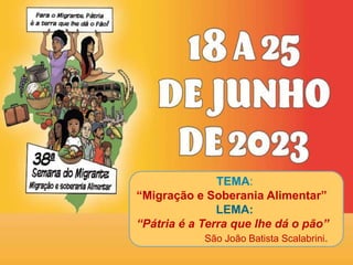TEMA:
“Migração e Soberania Alimentar”
LEMA:
“Pátria é a Terra que lhe dá o pão”
São João Batista Scalabrini.
 