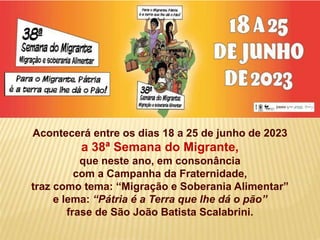 Acontecerá entre os dias 18 a 25 de junho de 2023
a 38ª Semana do Migrante,
que neste ano, em consonância
com a Campanha da Fraternidade,
traz como tema: “Migração e Soberania Alimentar”
e lema: “Pátria é a Terra que lhe dá o pão”
frase de São João Batista Scalabrini.
 