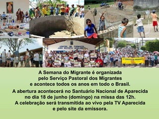 A Semana do Migrante é organizada
pelo Serviço Pastoral dos Migrantes
e acontece todos os anos em todo o Brasil.
A abertura acontecerá no Santuário Nacional de Aparecida
no dia 18 de junho (domingo) na missa das 12h.
A celebração será transmitida ao vivo pela TV Aparecida
e pelo site da emissora.
 