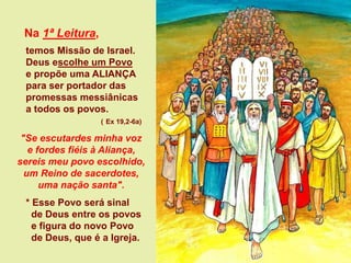 Na 1ª Leitura,
temos Missão de Israel.
Deus escolhe um Povo
e propõe uma ALIANÇA
para ser portador das
promessas messiânicas
a todos os povos.
( Ex 19,2-6a)
"Se escutardes minha voz
e fordes fiéis à Aliança,
sereis meu povo escolhido,
um Reino de sacerdotes,
uma nação santa".
* Esse Povo será sinal
de Deus entre os povos
e figura do novo Povo
de Deus, que é a Igreja.
 