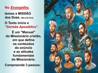 No Evangelho,
temos a MISSÃO
dos Doze. (Mt 9,36-10,8)
O Texto inicia o
"Sermão Apostólico".
É um "Manual"
do Missionário cristão,
em que define
os conteúdos
do anúncio
e as atitudes
fundamentais
do Missionário.
Compreende 3 passos:
 