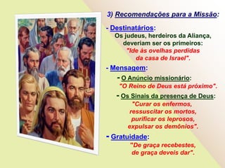 3) Recomendações para a Missão:
- Destinatários:
Os judeus, herdeiros da Aliança,
deveriam ser os primeiros:
"Ide às ovelhas perdidas
da casa de Israel".
- Mensagem:
- O Anúncio missionário:
"O Reino de Deus está próximo".
- Os Sinais da presença de Deus:
"Curar os enfermos,
ressuscitar os mortos,
purificar os leprosos,
expulsar os demônios".
- Gratuidade:
"De graça recebestes,
de graça deveis dar".
 