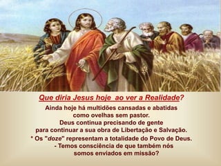 Que diria Jesus hoje ao ver a Realidade?
Ainda hoje há multidões cansadas e abatidas
como ovelhas sem pastor.
Deus continua precisando de gente
para continuar a sua obra de Libertação e Salvação.
* Os "doze" representam a totalidade do Povo de Deus.
- Temos consciência de que também nós
somos enviados em missão?
 