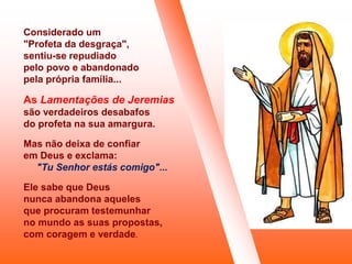 Considerado um
"Profeta da desgraça",
sentiu-se repudiado
pelo povo e abandonado
pela própria família...
As Lamentações de Jeremias
são verdadeiros desabafos
do profeta na sua amargura.
Mas não deixa de confiar
em Deus e exclama:
"Tu Senhor estás comigo"...
Ele sabe que Deus
nunca abandona aqueles
que procuram testemunhar
no mundo as suas propostas,
com coragem e verdade.
 