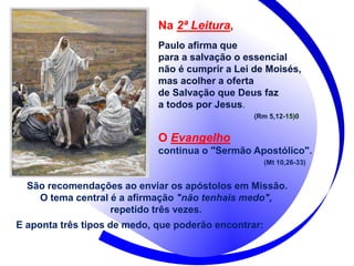 Na 2ª Leitura,
Paulo afirma que
para a salvação o essencial
não é cumprir a Lei de Moisés,
mas acolher a oferta
de Salvação que Deus faz
a todos por Jesus.
(Rm 5,12-15)0
O Evangelho
continua o "Sermão Apostólico".
(Mt 10,26-33)
São recomendações ao enviar os apóstolos em Missão.
O tema central é a afirmação "não tenhais medo",
repetido três vezes.
E aponta três tipos de medo, que poderão encontrar:
 
