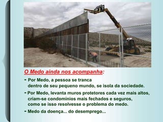 O Medo ainda nos acompanha:
- Por Medo, a pessoa se tranca
dentro de seu pequeno mundo, se isola da sociedade.
- Por Medo, levanta muros protetores cada vez mais altos,
criam-se condomínios mais fechados e seguros,
como se isso resolvesse o problema do medo.
- Medo da doença... do desemprego...
 