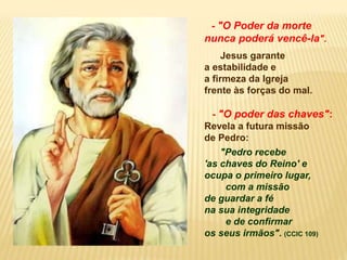 - "O Poder da morte
nunca poderá vencê-la".
Jesus garante
a estabilidade e
a firmeza da Igreja
frente às forças do mal.
- "O poder das chaves":
Revela a futura missão
de Pedro:
"Pedro recebe
'as chaves do Reino' e
ocupa o primeiro lugar,
com a missão
de guardar a fé
na sua integridade
e de confirmar
os seus irmãos". (CCIC 109)
 