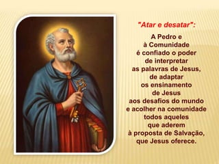 "Atar e desatar":
A Pedro e
à Comunidade
é confiado o poder
de interpretar
as palavras de Jesus,
de adaptar
os ensinamento
de Jesus
aos desafios do mundo
e acolher na comunidade
todos aqueles
que aderem
à proposta de Salvação,
que Jesus oferece.
 